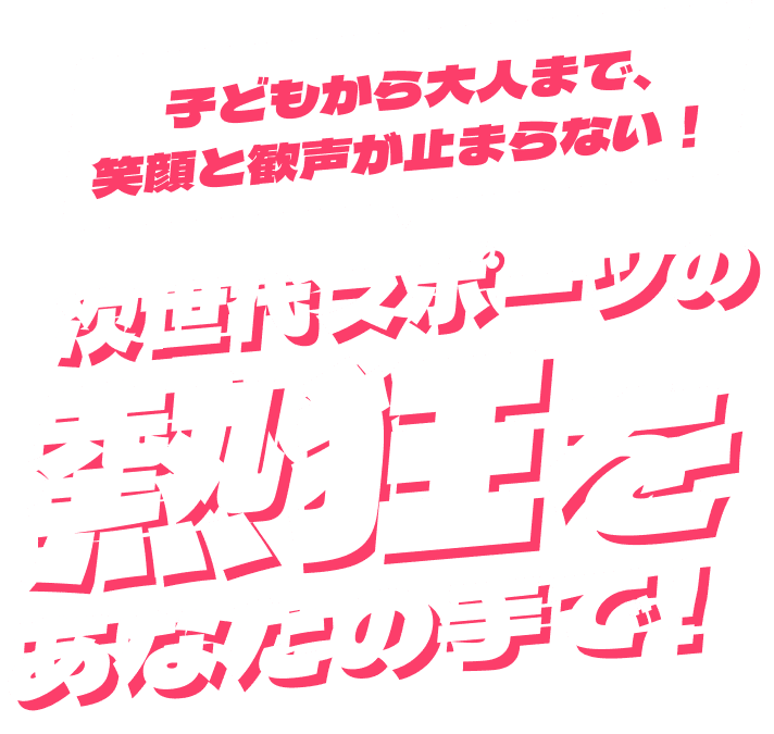 子どもから大人まで、笑顔と歓声が止まらない！次世代スポーツの熱狂をあなたの手で！